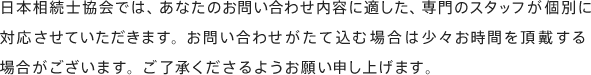 日本終活士協会では、あなたのお問い合わせ内容に適した、専門のスタッフが個別に対応させていただきます。お問い合わせがたて込む場合は少々お時間を頂戴する場合がございます。ご了承くださるようお願い申し上げます。